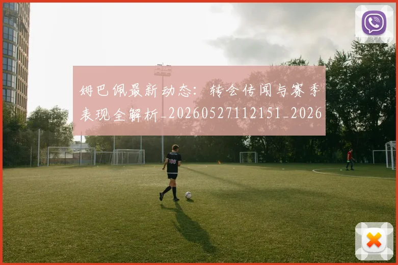 姆巴佩最新动态:转会传闻与赛季表现全解析_20260527112151_20260609170901