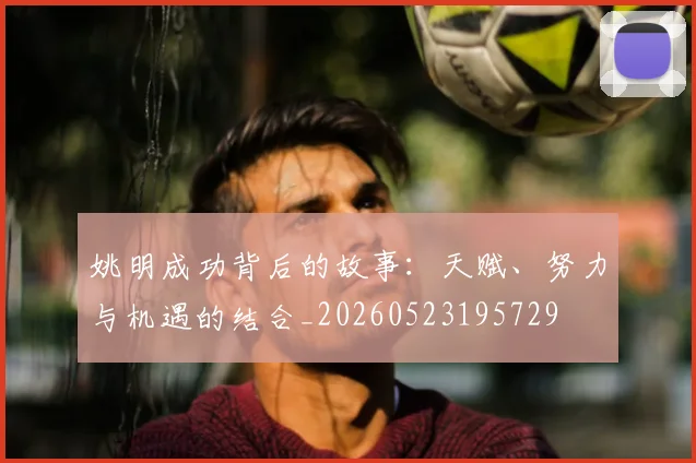 姚明成功背后的故事:天赋、努力与机遇的结合_20260523195729