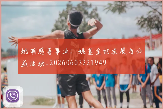 姚明慈善事业:姚基金的发展与公益活动_20260603221949