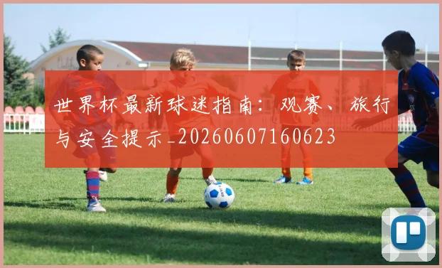 世界杯最新球迷指南:观赛、旅行与安全提示_20260607160623